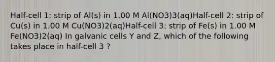 Half-cell 1: strip of Al(s) in 1.00 M Al(NO3)3(aq)Half-cell 2: strip of Cu(s) in 1.00 M Cu(NO3)2(aq)Half-cell 3: strip of Fe(s) in 1.00 M Fe(NO3)2(aq) In galvanic cells Y and Z, which of the following takes place in half-cell 3 ?