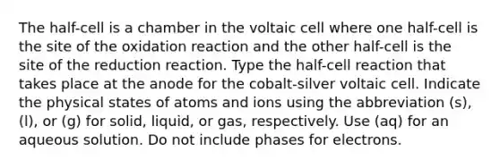 The half-cell is a chamber in the voltaic cell where one half-cell is the site of the oxidation reaction and the other half-cell is the site of the reduction reaction. Type the half-cell reaction that takes place at the anode for the cobalt-silver voltaic cell. Indicate the physical states of atoms and ions using the abbreviation (s), (l), or (g) for solid, liquid, or gas, respectively. Use (aq) for an aqueous solution. Do not include phases for electrons.