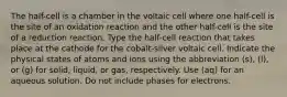 The half-cell is a chamber in the voltaic cell where one half-cell is the site of an oxidation reaction and the other half-cell is the site of a reduction reaction. Type the half-cell reaction that takes place at the cathode for the cobalt-silver voltaic cell. Indicate the physical states of atoms and ions using the abbreviation (s), (l), or (g) for solid, liquid, or gas, respectively. Use (aq) for an aqueous solution. Do not include phases for electrons.