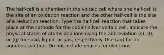 The half-cell is a chamber in the voltaic cell where one half-cell is the site of an oxidation reaction and the other half-cell is the site of a reduction reaction. Type the half-cell reaction that takes place at the cathode for the cobalt-silver voltaic cell. Indicate the physical states of atoms and ions using the abbreviation (s), (l), or (g) for solid, liquid, or gas, respectively. Use (aq) for an aqueous solution. Do not include phases for electrons.