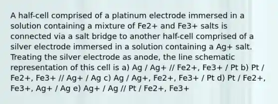 A half-cell comprised of a platinum electrode immersed in a solution containing a mixture of Fe2+ and Fe3+ salts is connected via a salt bridge to another half-cell comprised of a silver electrode immersed in a solution containing a Ag+ salt. Treating the silver electrode as anode, the line schematic representation of this cell is a) Ag / Ag+ // Fe2+, Fe3+ / Pt b) Pt / Fe2+, Fe3+ // Ag+ / Ag c) Ag / Ag+, Fe2+, Fe3+ / Pt d) Pt / Fe2+, Fe3+, Ag+ / Ag e) Ag+ / Ag // Pt / Fe2+, Fe3+