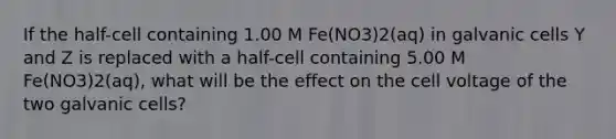 If the half-cell containing 1.00 M Fe(NO3)2(aq) in galvanic cells Y and Z is replaced with a half-cell containing 5.00 M Fe(NO3)2(aq), what will be the effect on the cell voltage of the two galvanic cells?