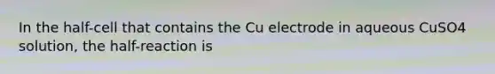 In the half-cell that contains the Cu electrode in aqueous CuSO4 solution, the half-reaction is