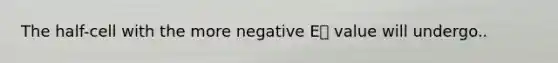 The half-cell with the more negative E⦵ value will undergo..