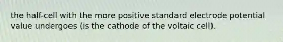 the half-cell with the more positive standard electrode potential value undergoes (is the cathode of the voltaic cell).