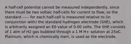 A half-cell potential cannot be measured independently, since there must be two voltaic half-cells for current to flow; so the standard ----- for each half-cell is measured relative to (in conjunction with) the standard hydrogen electrode (SHE), which is arbitrarily assigned an E0 value of 0.00 volts. The SHE consists of 1 atm of H2 gas bubbled through a 1 M H+ solution at 25oC. Platinum, which is chemically inert, is used as the electrode.