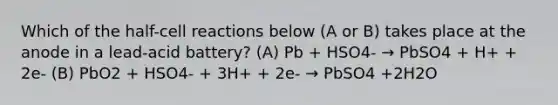 Which of the half-cell reactions below (A or B) takes place at the anode in a lead-acid battery? (A) Pb + HSO4- → PbSO4 + H+ + 2e- (B) PbO2 + HSO4- + 3H+ + 2e- → PbSO4 +2H2O