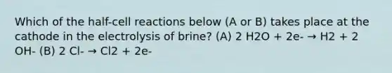 Which of the half-cell reactions below (A or B) takes place at the cathode in the electrolysis of brine? (A) 2 H2O + 2e- → H2 + 2 OH- (B) 2 Cl- → Cl2 + 2e-