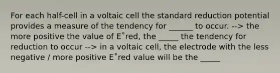 For each half-cell in a voltaic cell the standard reduction potential provides a measure of the tendency for ______ to occur. --> the more positive the value of E˚red, the _____ the tendency for reduction to occur --> in a voltaic cell, the electrode with the less negative / more positive E˚red value will be the _____