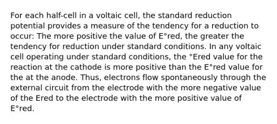 For each half-cell in a voltaic cell, the standard reduction potential provides a measure of the tendency for a reduction to occur: The more positive the value of E°red, the greater the tendency for reduction under standard conditions. In any voltaic cell operating under standard conditions, the °Ered value for the reaction at the cathode is more positive than the E°red value for the at the anode. Thus, electrons flow spontaneously through the external circuit from the electrode with the more negative value of the Ered to the electrode with the more positive value of E°red.