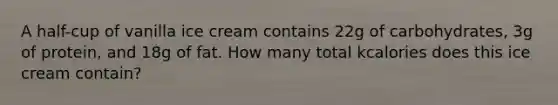 A half-cup of vanilla ice cream contains 22g of carbohydrates, 3g of protein, and 18g of fat. How many total kcalories does this ice cream contain?