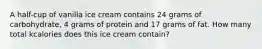 A half-cup of vanilla ice cream contains 24 grams of carbohydrate, 4 grams of protein and 17 grams of fat. How many total kcalories does this ice cream contain?