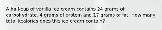 A half-cup of vanilla ice cream contains 24 grams of carbohydrate, 4 grams of protein and 17 grams of fat. How many total kcalories does this ice cream contain?