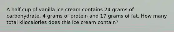 A half-cup of vanilla ice cream contains 24 grams of carbohydrate, 4 grams of protein and 17 grams of fat. How many total kilocalories does this ice cream contain?