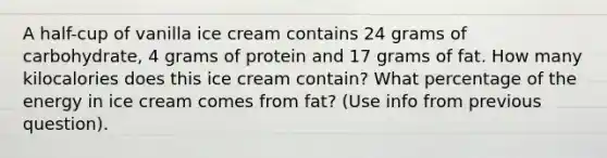 A half-cup of vanilla ice cream contains 24 grams of carbohydrate, 4 grams of protein and 17 grams of fat. How many kilocalories does this ice cream contain? What percentage of the energy in ice cream comes from fat? (Use info from previous question).