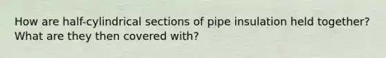 How are half-cylindrical sections of pipe insulation held together? What are they then covered with?