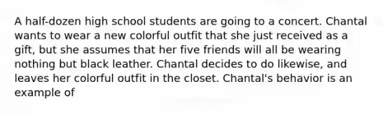 A half-dozen high school students are going to a concert. Chantal wants to wear a new colorful outfit that she just received as a gift, but she assumes that her five friends will all be wearing nothing but black leather. Chantal decides to do likewise, and leaves her colorful outfit in the closet. Chantal's behavior is an example of