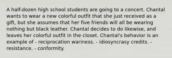 A half-dozen high school students are going to a concert. Chantal wants to wear a new colorful outfit that she just received as a gift, but she assumes that her five friends will all be wearing nothing but black leather. Chantal decides to do likewise, and leaves her colorful outfit in the closet. Chantal's behavior is an example of - reciprocation wariness. - idiosyncrasy credits. - resistance. - conformity.