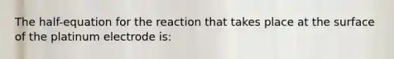 The half-equation for the reaction that takes place at the surface of the platinum electrode is: