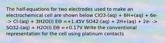 The half-equations for two electrodes used to make an electrochemical cell are shown below ClO3-(aq) + 6H+(aq) + 6e- -> Cl-(aq) + 3H2O(I) Eϴ =+1.45V SO42-(aq) + 2H+(aq) + 2e- -> SO32-(aq) + H2O(I) Eϴ =+0.17V Write the conventional representation for the cell using platinum contacts