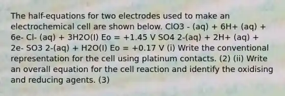 The half-equations for two electrodes used to make an electrochemical cell are shown below. ClO3 - (aq) + 6H+ (aq) + 6e- Cl- (aq) + 3H2O(I) Eο = +1.45 V SO4 2-(aq) + 2H+ (aq) + 2e- SO3 2-(aq) + H2O(I) Eο = +0.17 V (i) Write the conventional representation for the cell using platinum contacts. (2) (ii) Write an overall equation for the cell reaction and identify the oxidising and reducing agents. (3)