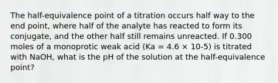 The half-equivalence point of a titration occurs half way to the end point, where half of the analyte has reacted to form its conjugate, and the other half still remains unreacted. If 0.300 moles of a monoprotic weak acid (Ka = 4.6 × 10-5) is titrated with NaOH, what is the pH of the solution at the half-equivalence point?