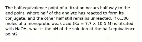 The half-equivalence point of a titration occurs half way to the end point, where half of the analyte has reacted to form its conjugate, and the other half still remains unreacted. If 0.300 moles of a monoprotic weak acid (Ka = 7.7 × 10-5 M) is titrated with NaOH, what is the pH of the solution at the half-equivalence point?