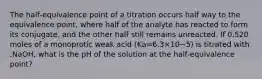 The half‑equivalence point of a titration occurs half way to the equivalence point, where half of the analyte has reacted to form its conjugate, and the other half still remains unreacted. If 0.520 moles of a monoprotic weak acid (Ka=6.3×10−5) is titrated with ,NaOH, what is the pH of the solution at the half‑equivalence point?