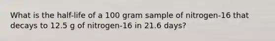 What is the half-life of a 100 gram sample of nitrogen-16 that decays to 12.5 g of nitrogen-16 in 21.6 days?