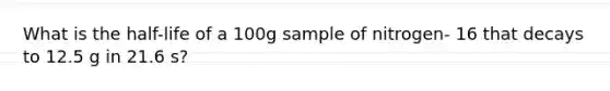 What is the half-life of a 100g sample of nitrogen- 16 that decays to 12.5 g in 21.6 s?