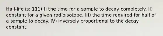 Half-life is: 111) I) the time for a sample to decay completely. II) constant for a given radioisotope. III) the time required for half of a sample to decay. IV) inversely proportional to the decay constant.