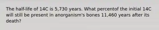 The half-life of 14C is 5,730 years. What percentof the initial 14C will still be present in anorganism's bones 11,460 years after its death?