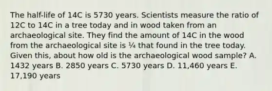 The half-life of 14C is 5730 years. Scientists measure the ratio of 12C to 14C in a tree today and in wood taken from an archaeological site. They find the amount of 14C in the wood from the archaeological site is ¼ that found in the tree today. Given this, about how old is the archaeological wood sample? A. 1432 years B. 2850 years C. 5730 years D. 11,460 years E. 17,190 years