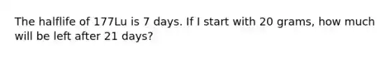 The halflife of 177Lu is 7 days. If I start with 20 grams, how much will be left after 21 days?