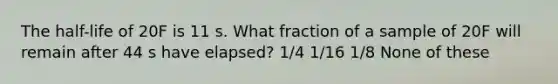 The half-life of 20F is 11 s. What fraction of a sample of 20F will remain after 44 s have elapsed? 1/4 1/16 1/8 None of these