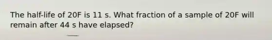 The half-life of 20F is 11 s. What fraction of a sample of 20F will remain after 44 s have elapsed?