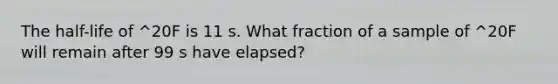 The half-life of ^20F is 11 s. What fraction of a sample of ^20F will remain after 99 s have elapsed?