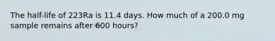 The half-life of 223Ra is 11.4 days. How much of a 200.0 mg sample remains after 600 hours?