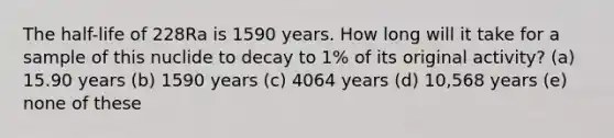 The half-life of 228Ra is 1590 years. How long will it take for a sample of this nuclide to decay to 1% of its original activity? (a) 15.90 years (b) 1590 years (c) 4064 years (d) 10,568 years (e) none of these