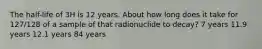 The half-life of 3H is 12 years. About how long does it take for 127/128 of a sample of that radionuclide to decay? 7 years 11.9 years 12.1 years 84 years