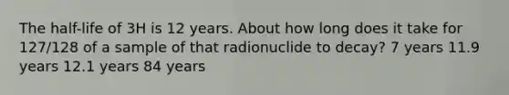 The half-life of 3H is 12 years. About how long does it take for 127/128 of a sample of that radionuclide to decay? 7 years 11.9 years 12.1 years 84 years