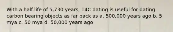 With a half-life of 5,730 years, 14C dating is useful for dating carbon bearing objects as far back as a. 500,000 years ago b. 5 mya c. 50 mya d. 50,000 years ago