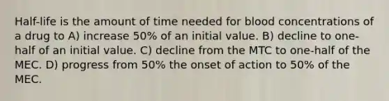 Half-life is the amount of time needed for blood concentrations of a drug to A) increase 50% of an initial value. B) decline to one-half of an initial value. C) decline from the MTC to one-half of the MEC. D) progress from 50% the onset of action to 50% of the MEC.