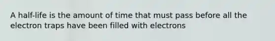 A half-life is the amount of time that must pass before all the electron traps have been filled with electrons