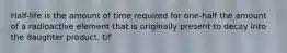 Half-life is the amount of time required for one-half the amount of a radioactive element that is originally present to decay into the daughter product. t/f