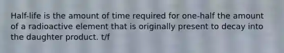 Half-life is the amount of time required for one-half the amount of a radioactive element that is originally present to decay into the daughter product. t/f