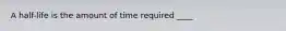 A half-life is the amount of time required ____