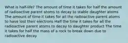 What is half-life? The amount of time it takes for half the amount of radioactive parent atoms to decay to stable daughter atoms The amount of time it takes for all the radioactive parent atoms to have lost their electrons Half the time it takes for all the radioactive parent atoms to decay to daughter product The time it takes for half the mass of a rock to break down due to radioactive decay