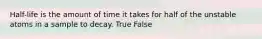 Half-life is the amount of time it takes for half of the unstable atoms in a sample to decay. True False