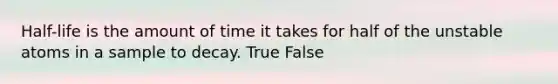 Half-life is the amount of time it takes for half of the unstable atoms in a sample to decay. True False